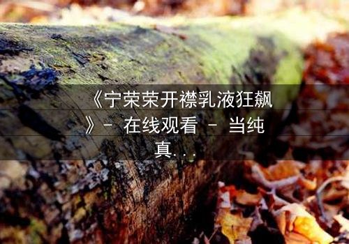 《宁荣荣开襟乳液狂飙》- 在线观看 - 当纯真少女陷入欲望漩涡