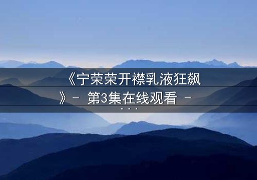 《宁荣荣开襟乳液狂飙》- 第3集在线观看 - 一场禁忌之恋的狂飙之旅