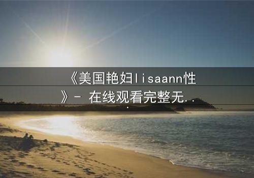《美国艳妇lisaann性》- 在线观看完整无删 - 当欲望撕裂道德边界