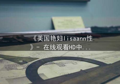 《美国艳妇lisaann性》- 在线观看HD中字 - 当欲望与背叛交织的致命漩涡
