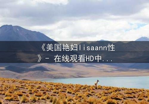 《美国艳妇lisaann性》- 在线观看HD中字 - 当欲望与背叛交织的致命游戏