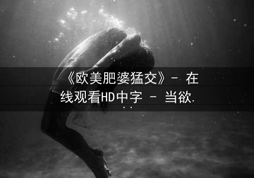 《欧美肥婆猛交》- 在线观看HD中字 - 当欲望与救赎交织的禁忌风暴