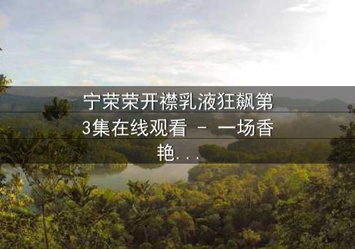 宁荣荣开襟乳液狂飙第3集在线观看 - 一场香艳与阴谋的致命对决