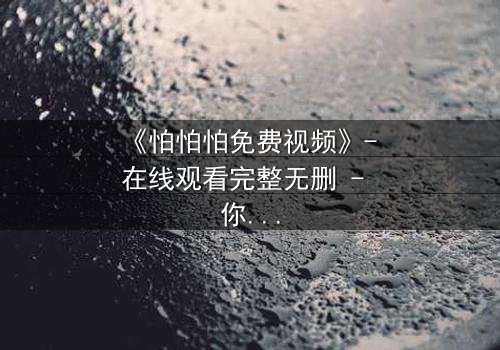 《怕怕怕免费视频》- 在线观看完整无删 - 你敢独自面对真相吗?