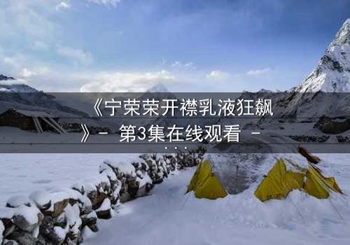 《宁荣荣开襟乳液狂飙》- 第3集在线观看 - 一场颠覆命运的狂飙之旅
