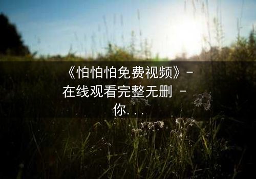 《怕怕怕免费视频》- 在线观看完整无删 - 你敢独自面对真相吗?