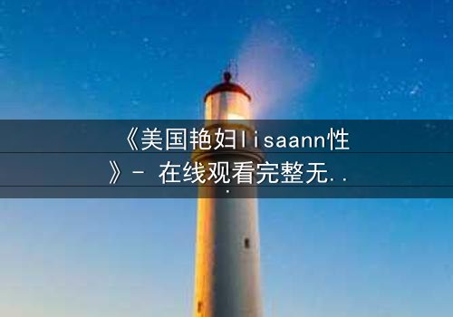 《美国艳妇lisaann性》- 在线观看完整无删 - 她为何用身体交换权力?