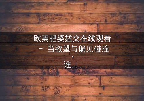 欧美肥婆猛交在线观看 - 当欲望与偏见碰撞,谁将主宰这场禁忌游戏?