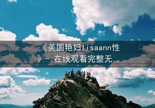 《美国艳妇lisaann性》- 在线观看完整无删 - 当欲望撕裂伪装,谁能全身而退?