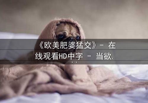 《欧美肥婆猛交》- 在线观看HD中字 - 当欲望与尊严激烈碰撞