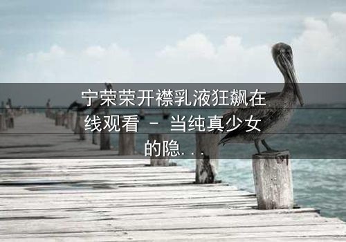 宁荣荣开襟乳液狂飙在线观看 - 当纯真少女的隐秘欲望在高速公路上失控爆发