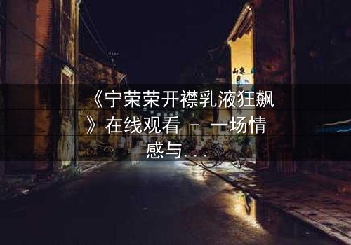 《宁荣荣开襟乳液狂飙》在线观看 - 一场情感与欲望的终极对决