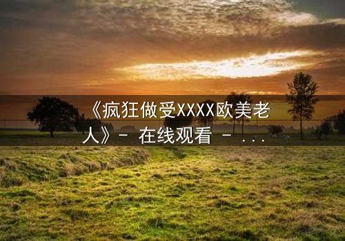 《疯狂做受XXXX欧美老人》- 在线观看 - 第3集 HD中字