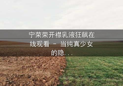 宁荣荣开襟乳液狂飙在线观看 - 当纯真少女的隐秘欲望,引爆一场无法回头的疯狂追逐!