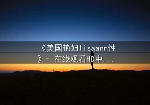 《美国艳妇lisaann性》- 在线观看HD中字 - 当欲望与背叛交织成网