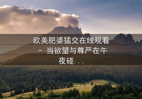 欧美肥婆猛交在线观看 - 当欲望与尊严在午夜碰撞,谁将主宰这场禁忌游戏?