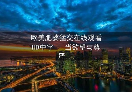 欧美肥婆猛交在线观看HD中字 - 当欲望与尊严激烈碰撞,谁将主宰这场风暴?