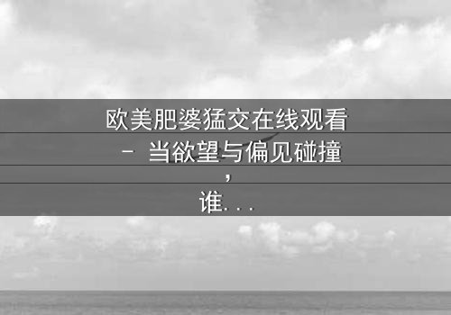 欧美肥婆猛交在线观看 - 当欲望与偏见碰撞,谁将主宰命运?