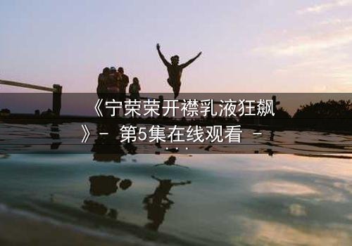 《宁荣荣开襟乳液狂飙》- 第5集在线观看 - 一场颠覆命运的禁忌之旅