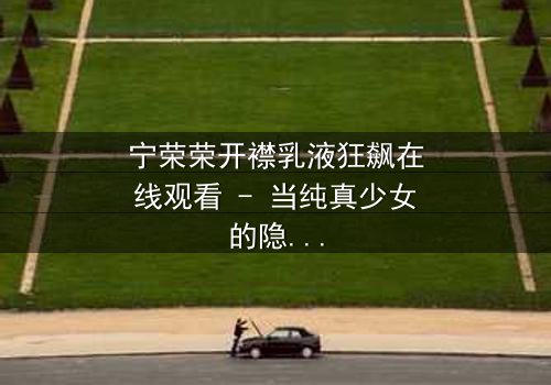 宁荣荣开襟乳液狂飙在线观看 - 当纯真少女的隐秘欲望在高速公路上失控狂飙