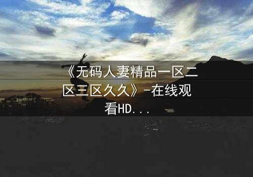 《无码人妻精品一区二区三区久久》-在线观看HD中字 - 免费1080P超清完整无删