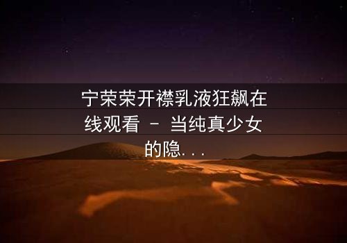 宁荣荣开襟乳液狂飙在线观看 - 当纯真少女的隐秘欲望,引爆一场无法回头的疯狂追逐!