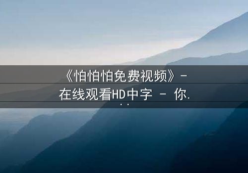 《怕怕怕免费视频》- 在线观看HD中字 - 你敢点开最后一集吗?