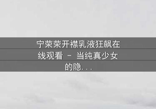 宁荣荣开襟乳液狂飙在线观看 - 当纯真少女的隐秘欲望在高速公路上失控狂飙