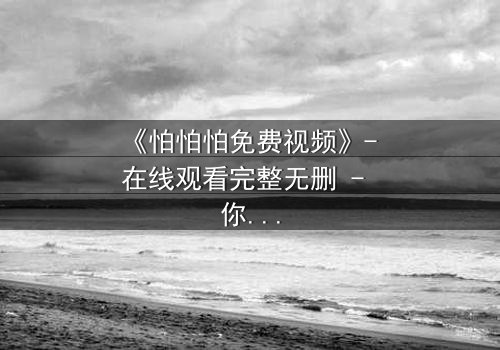 《怕怕怕免费视频》- 在线观看完整无删 - 你敢独自面对真相吗?