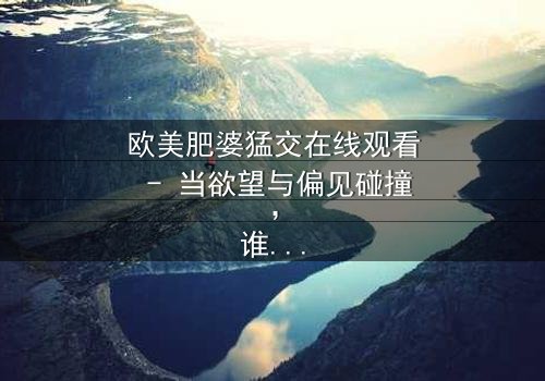 欧美肥婆猛交在线观看 - 当欲望与偏见碰撞,谁能赢得这场情感博弈?