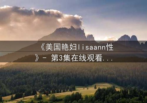《美国艳妇lisaann性》- 第3集在线观看 - 当欲望与背叛交织的禁忌之夜