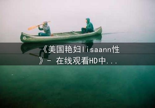 《美国艳妇lisaann性》- 在线观看HD中字 - 当欲望与背叛交织的致命游戏