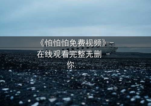 《怕怕怕免费视频》- 在线观看完整无删 - 你敢独自面对真相吗?
