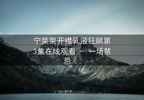 宁荣荣开襟乳液狂飙第3集在线观看 - 一场禁忌之恋的疯狂竞速