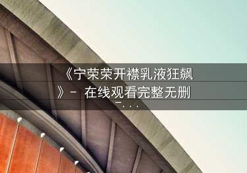 《宁荣荣开襟乳液狂飙》- 在线观看完整无删 - 一场禁忌之恋的终极爆发