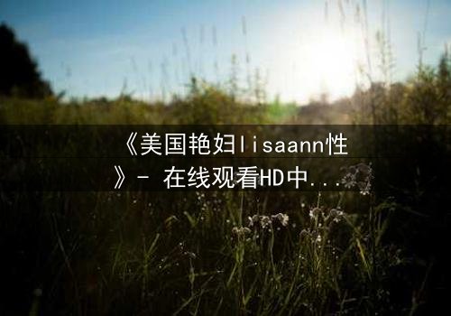 《美国艳妇lisaann性》- 在线观看HD中字 - 当欲望与背叛交织的致命游戏