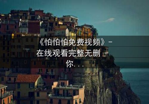 《怕怕怕免费视频》- 在线观看完整无删 - 你敢点开吗?