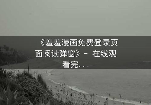 《羞羞漫画免费登录页面阅读弹窗》- 在线观看完整无删 - 当欲望与理智在弹窗中碰撞,谁将主宰你的选择?