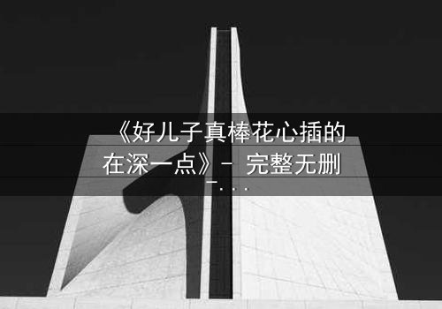 《好儿子真棒花心插的在深一点》- 完整无删 - 当亲情与欲望交织的深渊