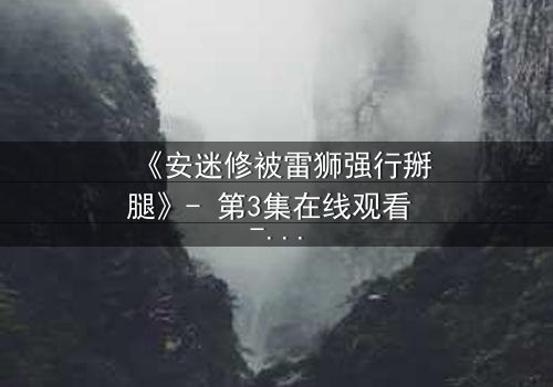 《安迷修被雷狮强行掰腿》- 第3集在线观看 - 惊心动魄的转折,你敢点开吗?