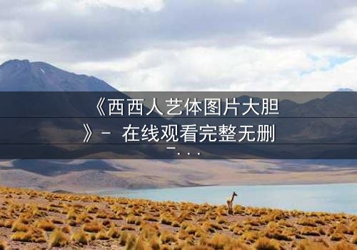 《西西人艺体图片大胆》- 在线观看完整无删 - 当艺术与欲望交织的禁忌之舞