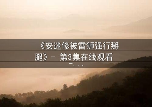 《安迷修被雷狮强行掰腿》- 第3集在线观看 - 一场惊心动魄的宿命对决