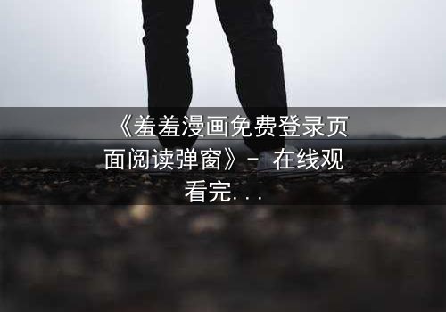 《羞羞漫画免费登录页面阅读弹窗》- 在线观看完整无删 - 当屏幕弹出,秘密即将揭晓