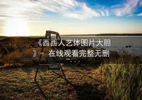 《西西人艺体图片大胆》- 在线观看完整无删 - 当艺术与欲望在镜头下碰撞