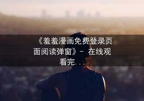 《羞羞漫画免费登录页面阅读弹窗》- 在线观看完整无删 - 当屏幕弹出,秘密开始失控