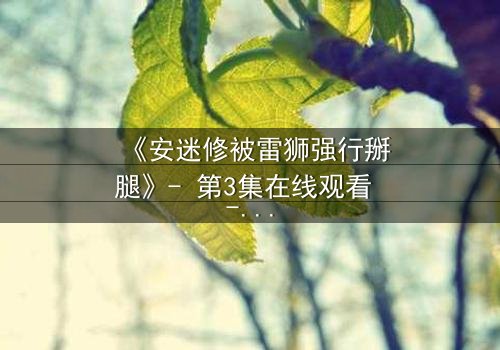 《安迷修被雷狮强行掰腿》- 第3集在线观看 - 当正义骑士遭遇霸道强攻!