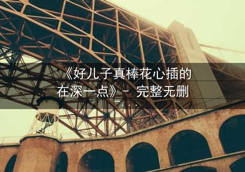 《好儿子真棒花心插的在深一点》- 完整无删 - 当亲情与欲望交织,谁能全身而退?
