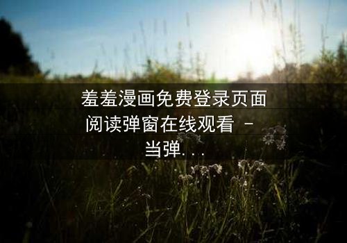 羞羞漫画免费登录页面阅读弹窗在线观看 - 当弹窗背后藏着致命秘密,你敢点开吗?