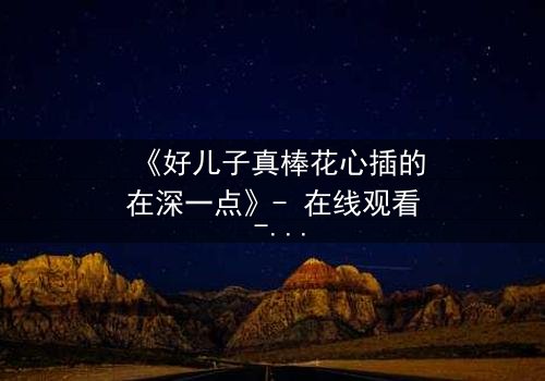 《好儿子真棒花心插的在深一点》- 在线观看 - 当亲情与欲望交织的禁忌深渊