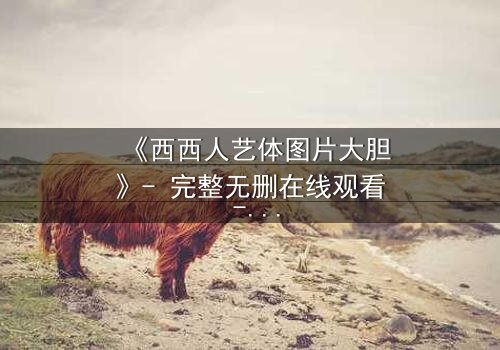 《西西人艺体图片大胆》- 完整无删在线观看 - 揭开艺术与欲望的禁忌边界